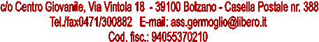 c/o Centro Giovanile, Via Vintola 18  - 39100 Bolzano - Casella Postale nr. 388
 Tel./fax0471/300882   E-mail: ass.germoglio@libero.it  
Cod. fisc.: 94055370210 

